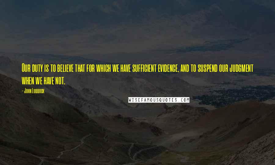 John Lubbock Quotes: Our duty is to believe that for which we have sufficient evidence, and to suspend our judgment when we have not.