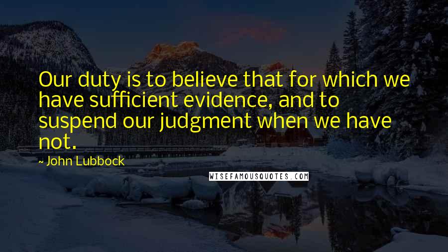 John Lubbock Quotes: Our duty is to believe that for which we have sufficient evidence, and to suspend our judgment when we have not.