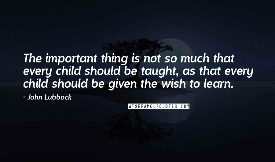 John Lubbock Quotes: The important thing is not so much that every child should be taught, as that every child should be given the wish to learn.