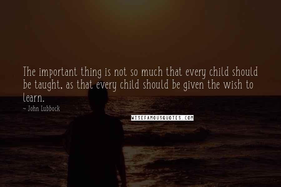 John Lubbock Quotes: The important thing is not so much that every child should be taught, as that every child should be given the wish to learn.