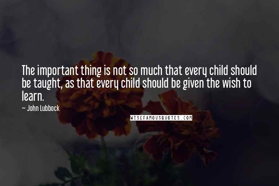 John Lubbock Quotes: The important thing is not so much that every child should be taught, as that every child should be given the wish to learn.