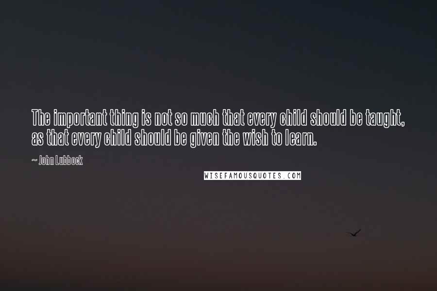 John Lubbock Quotes: The important thing is not so much that every child should be taught, as that every child should be given the wish to learn.