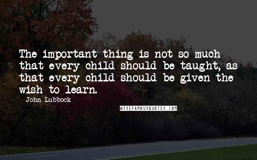 John Lubbock Quotes: The important thing is not so much that every child should be taught, as that every child should be given the wish to learn.