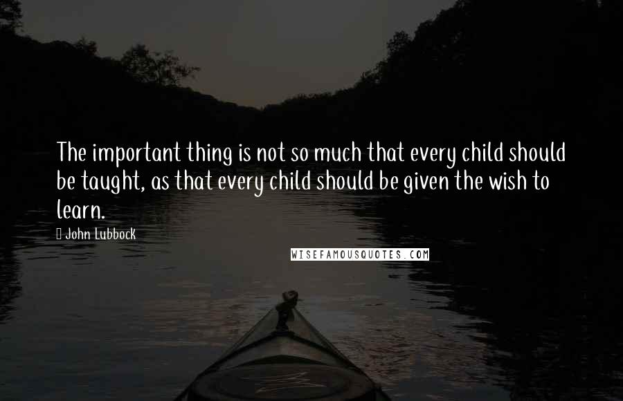 John Lubbock Quotes: The important thing is not so much that every child should be taught, as that every child should be given the wish to learn.