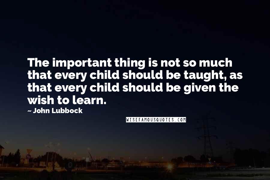 John Lubbock Quotes: The important thing is not so much that every child should be taught, as that every child should be given the wish to learn.