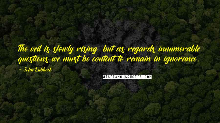 John Lubbock Quotes: The veil is slowly rising, but as regards innumerable questions we must be content to remain in ignorance.