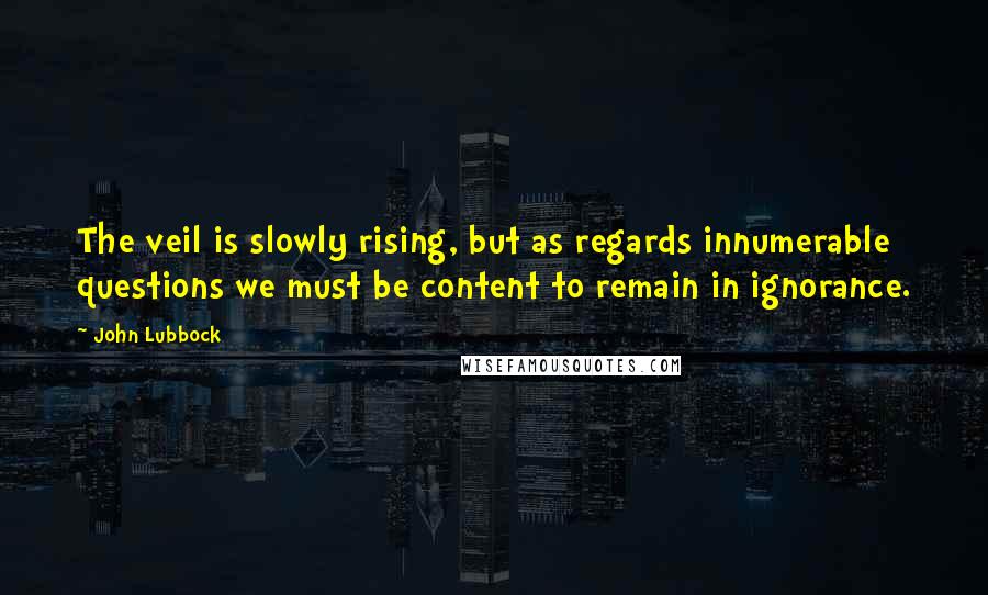 John Lubbock Quotes: The veil is slowly rising, but as regards innumerable questions we must be content to remain in ignorance.