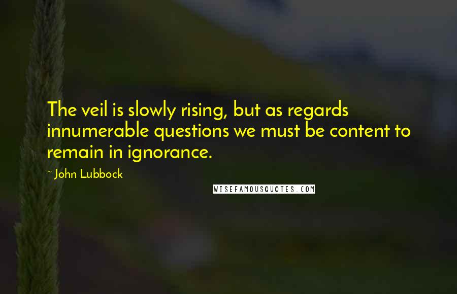 John Lubbock Quotes: The veil is slowly rising, but as regards innumerable questions we must be content to remain in ignorance.