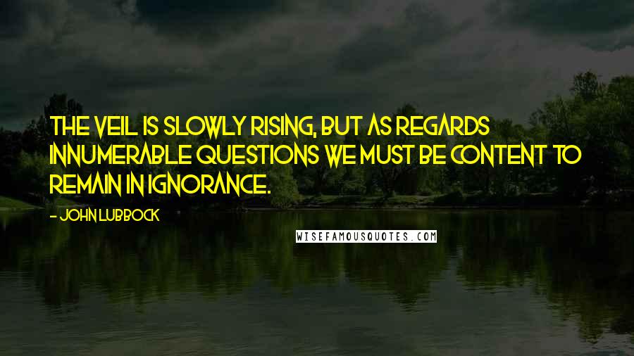 John Lubbock Quotes: The veil is slowly rising, but as regards innumerable questions we must be content to remain in ignorance.