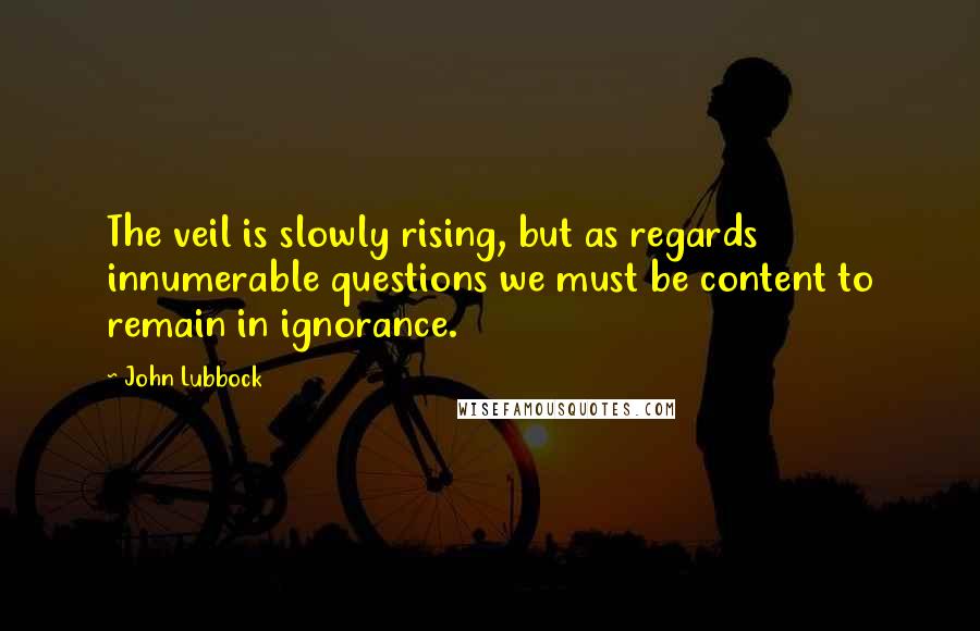 John Lubbock Quotes: The veil is slowly rising, but as regards innumerable questions we must be content to remain in ignorance.