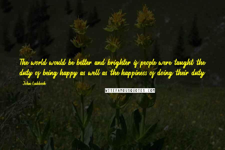 John Lubbock Quotes: The world would be better and brighter if people were taught the duty of being happy as well as the happiness of doing their duty.