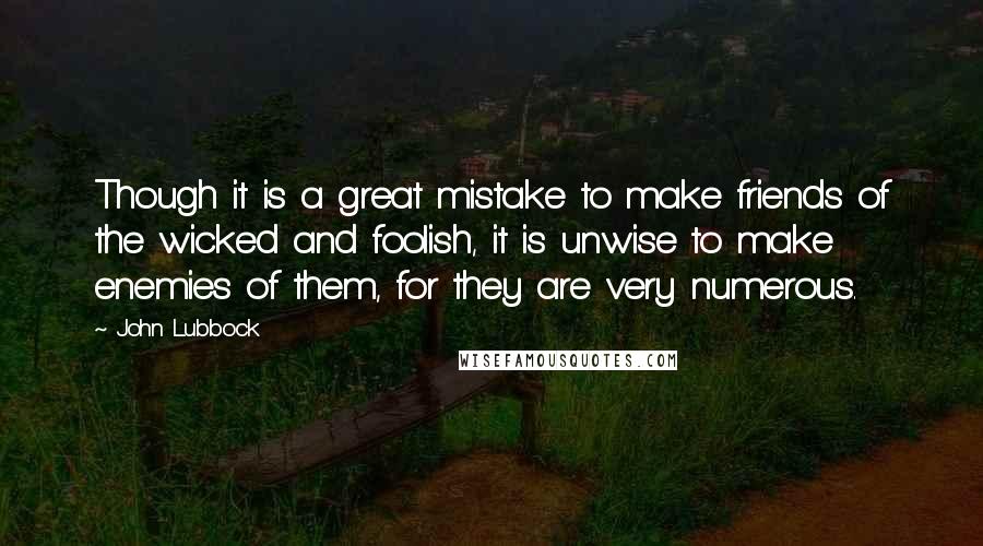 John Lubbock Quotes: Though it is a great mistake to make friends of the wicked and foolish, it is unwise to make enemies of them, for they are very numerous.