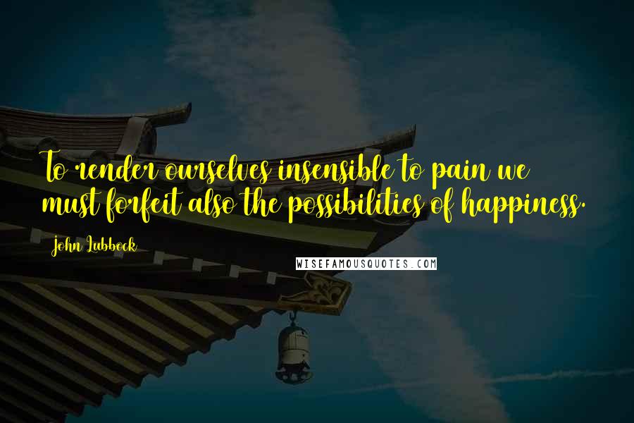 John Lubbock Quotes: To render ourselves insensible to pain we must forfeit also the possibilities of happiness.