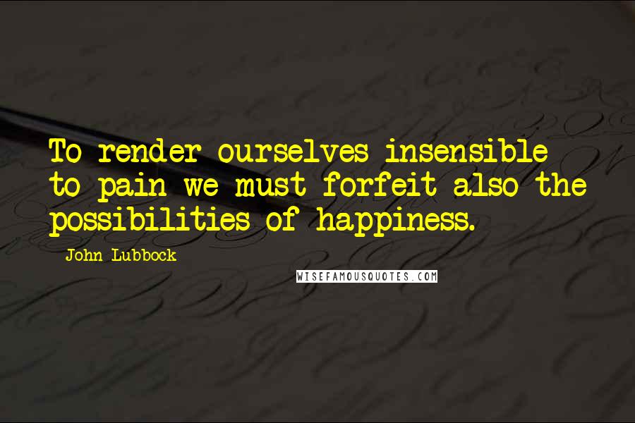 John Lubbock Quotes: To render ourselves insensible to pain we must forfeit also the possibilities of happiness.