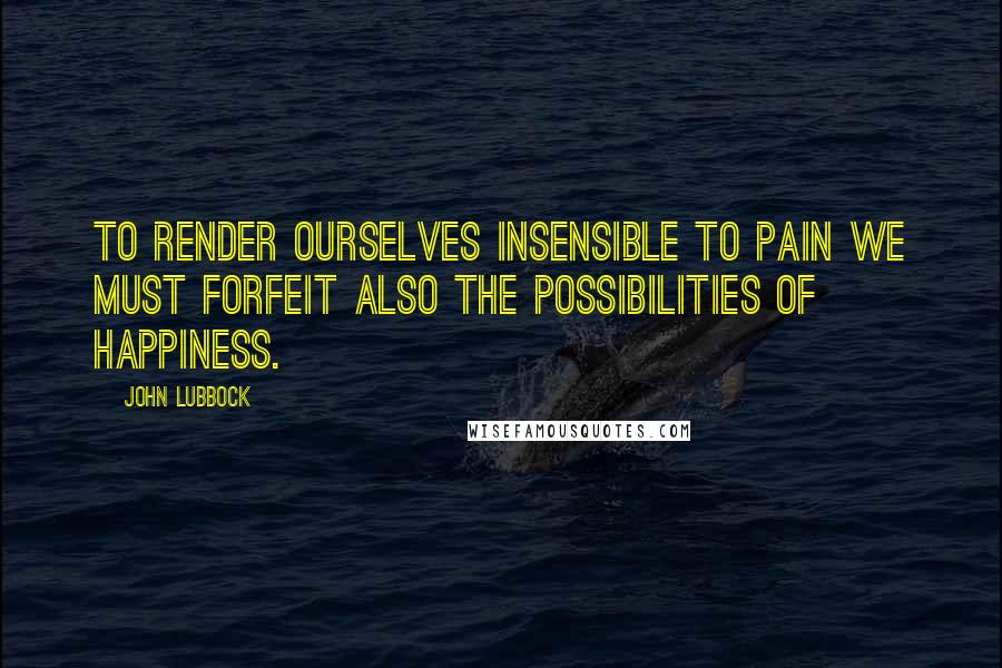 John Lubbock Quotes: To render ourselves insensible to pain we must forfeit also the possibilities of happiness.