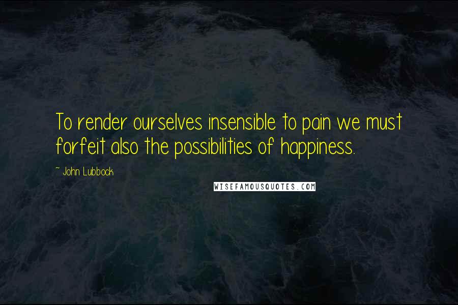 John Lubbock Quotes: To render ourselves insensible to pain we must forfeit also the possibilities of happiness.