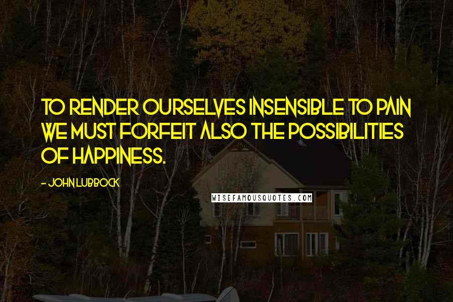 John Lubbock Quotes: To render ourselves insensible to pain we must forfeit also the possibilities of happiness.