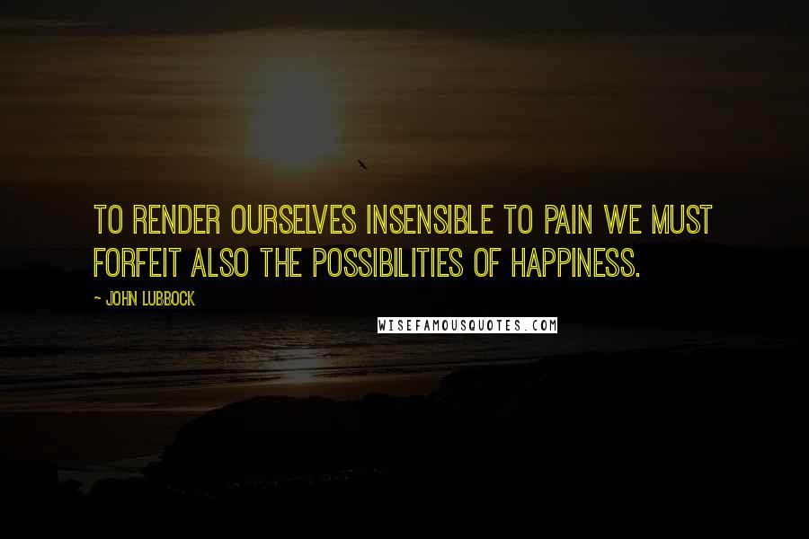 John Lubbock Quotes: To render ourselves insensible to pain we must forfeit also the possibilities of happiness.