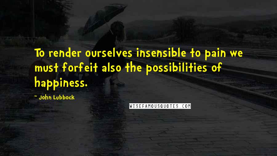 John Lubbock Quotes: To render ourselves insensible to pain we must forfeit also the possibilities of happiness.