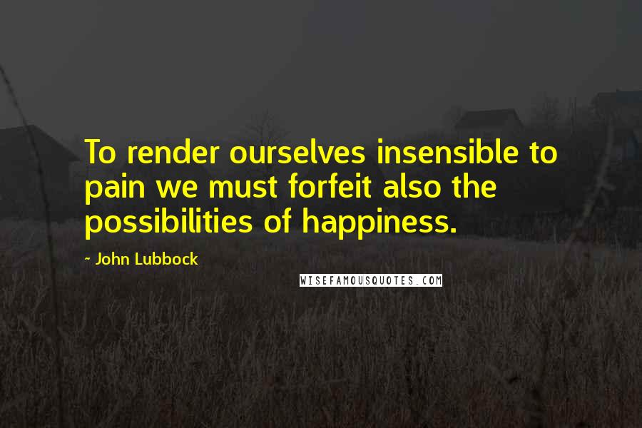 John Lubbock Quotes: To render ourselves insensible to pain we must forfeit also the possibilities of happiness.