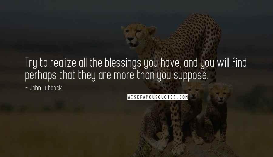 John Lubbock Quotes: Try to realize all the blessings you have, and you will find perhaps that they are more than you suppose.