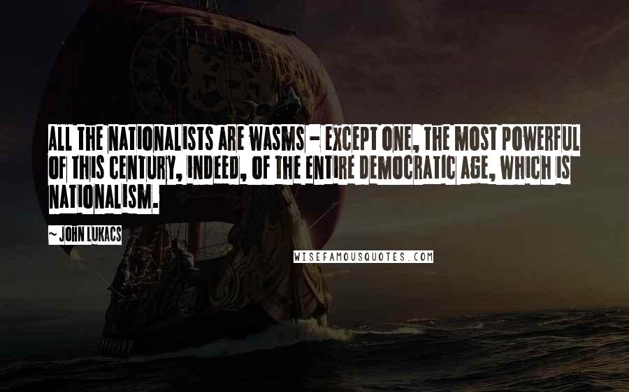 John Lukacs Quotes: All the nationalists are wasms - except one, the most powerful of this century, indeed, of the entire democratic age, which is nationalism.