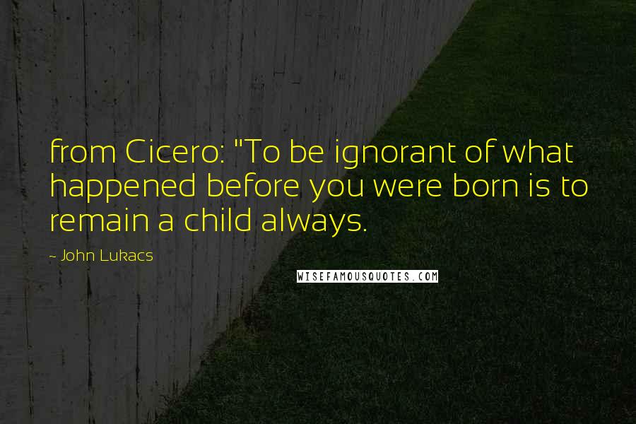 John Lukacs Quotes: from Cicero: "To be ignorant of what happened before you were born is to remain a child always.