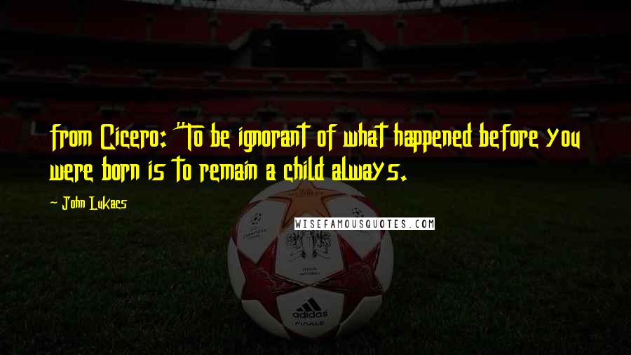 John Lukacs Quotes: from Cicero: "To be ignorant of what happened before you were born is to remain a child always.