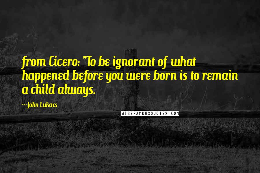 John Lukacs Quotes: from Cicero: "To be ignorant of what happened before you were born is to remain a child always.