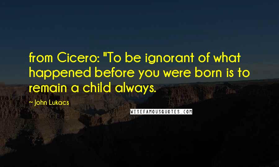 John Lukacs Quotes: from Cicero: "To be ignorant of what happened before you were born is to remain a child always.