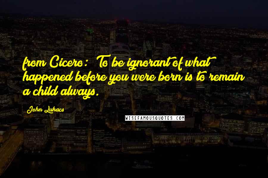 John Lukacs Quotes: from Cicero: "To be ignorant of what happened before you were born is to remain a child always.
