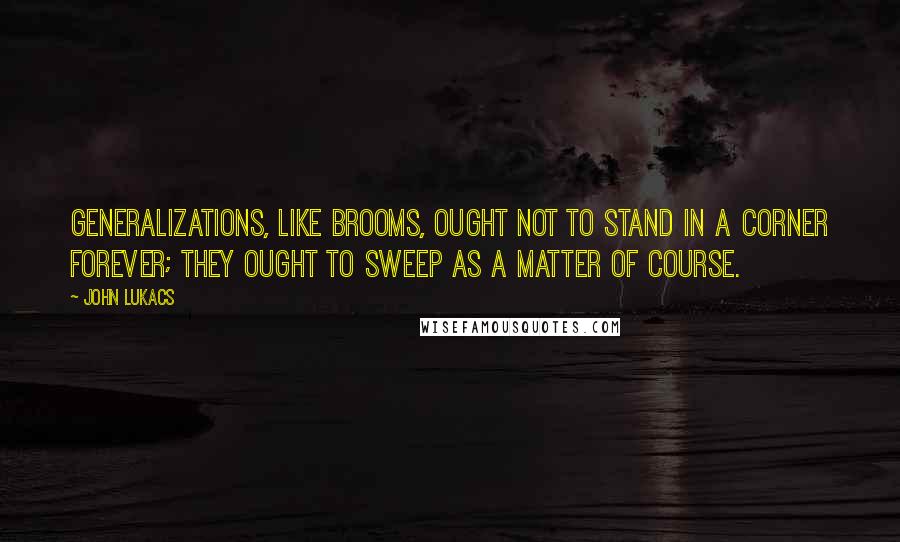 John Lukacs Quotes: Generalizations, like brooms, ought not to stand in a corner forever; they ought to sweep as a matter of course.