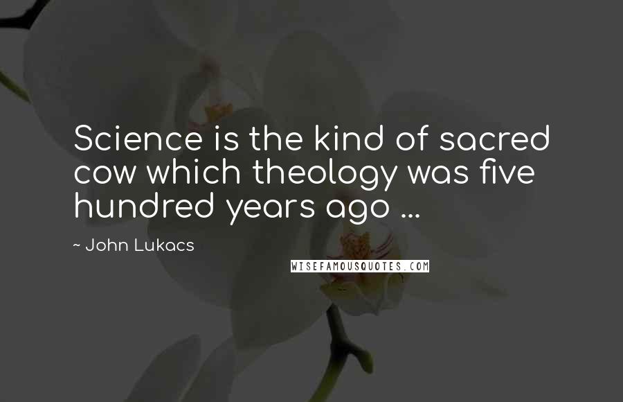 John Lukacs Quotes: Science is the kind of sacred cow which theology was five hundred years ago ...