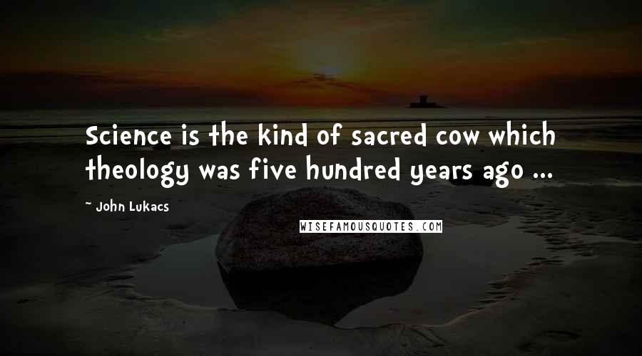 John Lukacs Quotes: Science is the kind of sacred cow which theology was five hundred years ago ...