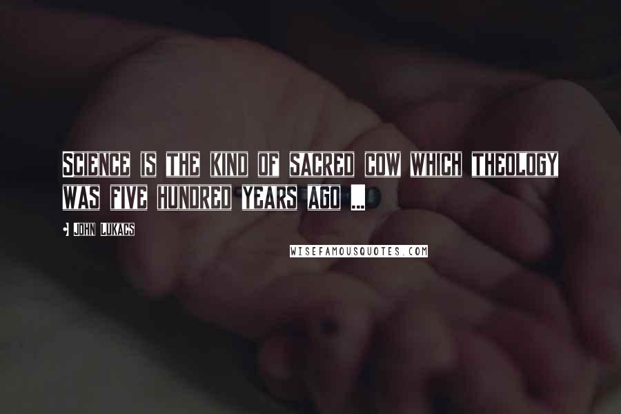 John Lukacs Quotes: Science is the kind of sacred cow which theology was five hundred years ago ...