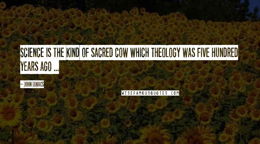 John Lukacs Quotes: Science is the kind of sacred cow which theology was five hundred years ago ...