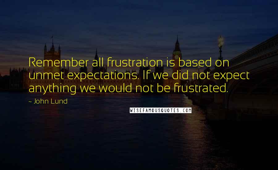 John Lund Quotes: Remember all frustration is based on unmet expectations. If we did not expect anything we would not be frustrated.