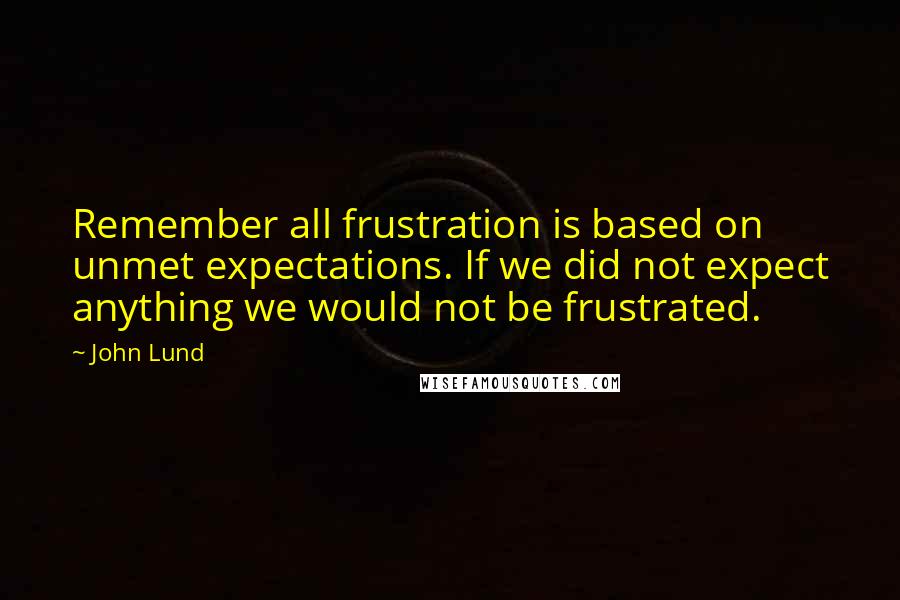 John Lund Quotes: Remember all frustration is based on unmet expectations. If we did not expect anything we would not be frustrated.