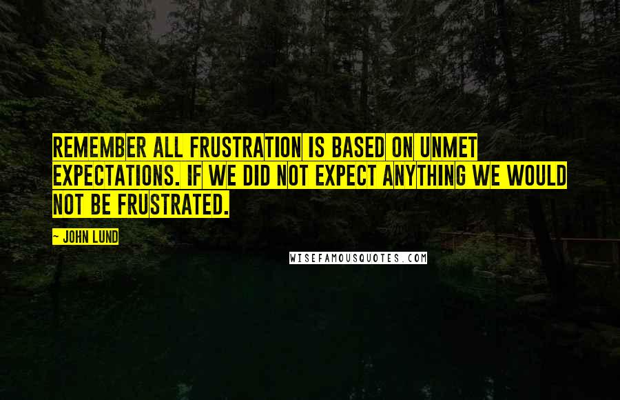 John Lund Quotes: Remember all frustration is based on unmet expectations. If we did not expect anything we would not be frustrated.