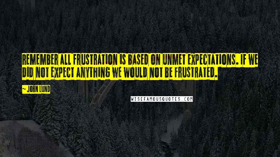 John Lund Quotes: Remember all frustration is based on unmet expectations. If we did not expect anything we would not be frustrated.