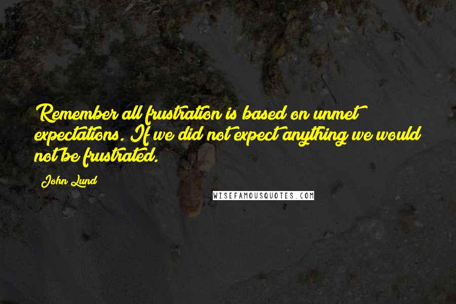 John Lund Quotes: Remember all frustration is based on unmet expectations. If we did not expect anything we would not be frustrated.