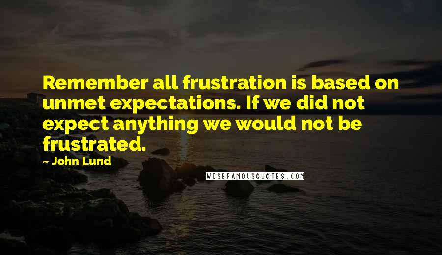 John Lund Quotes: Remember all frustration is based on unmet expectations. If we did not expect anything we would not be frustrated.