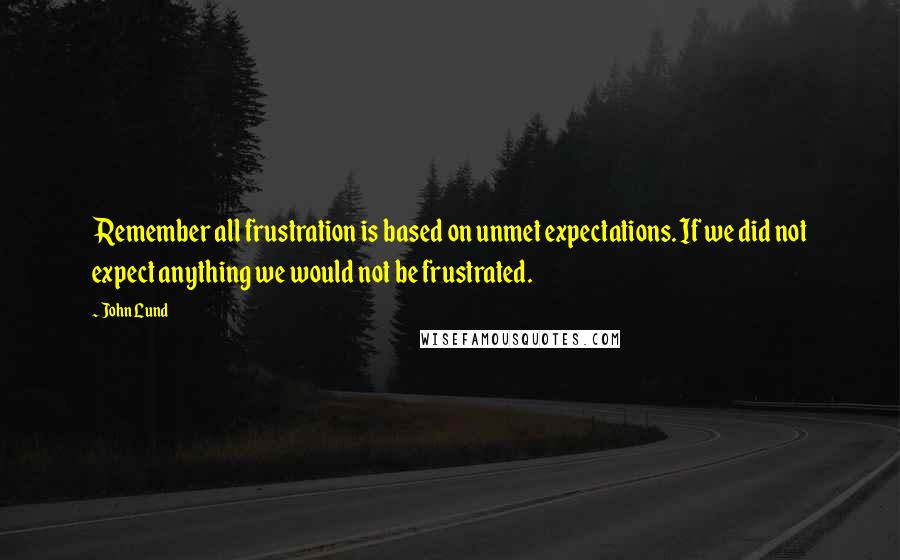 John Lund Quotes: Remember all frustration is based on unmet expectations. If we did not expect anything we would not be frustrated.