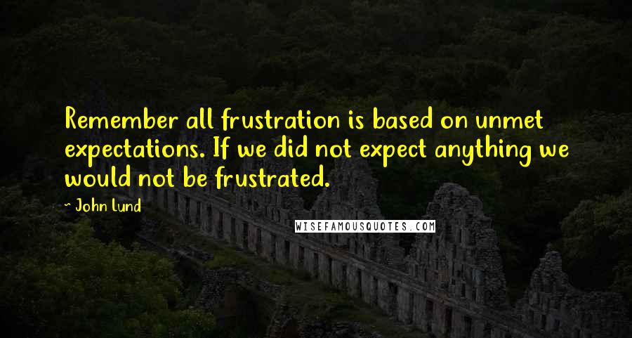 John Lund Quotes: Remember all frustration is based on unmet expectations. If we did not expect anything we would not be frustrated.