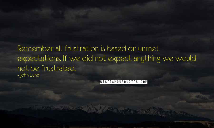 John Lund Quotes: Remember all frustration is based on unmet expectations. If we did not expect anything we would not be frustrated.