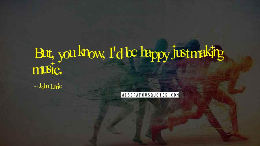 John Lurie Quotes: But, you know, I'd be happy just making music.