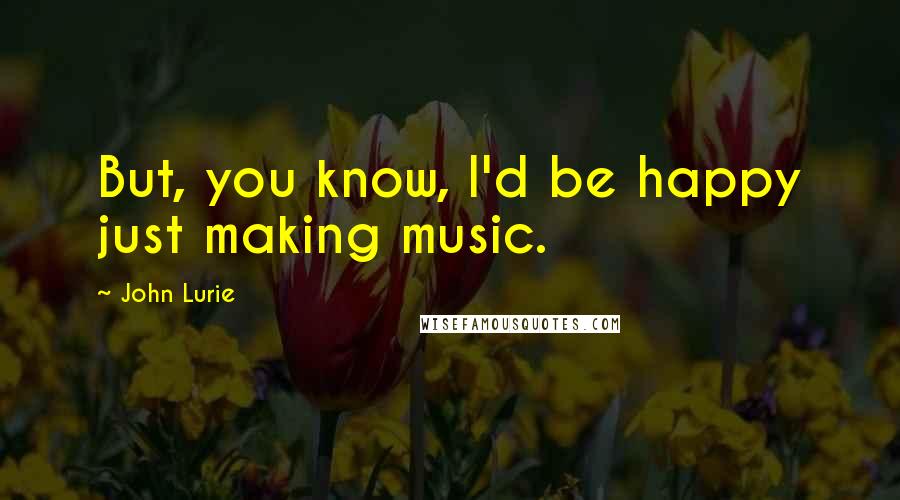 John Lurie Quotes: But, you know, I'd be happy just making music.