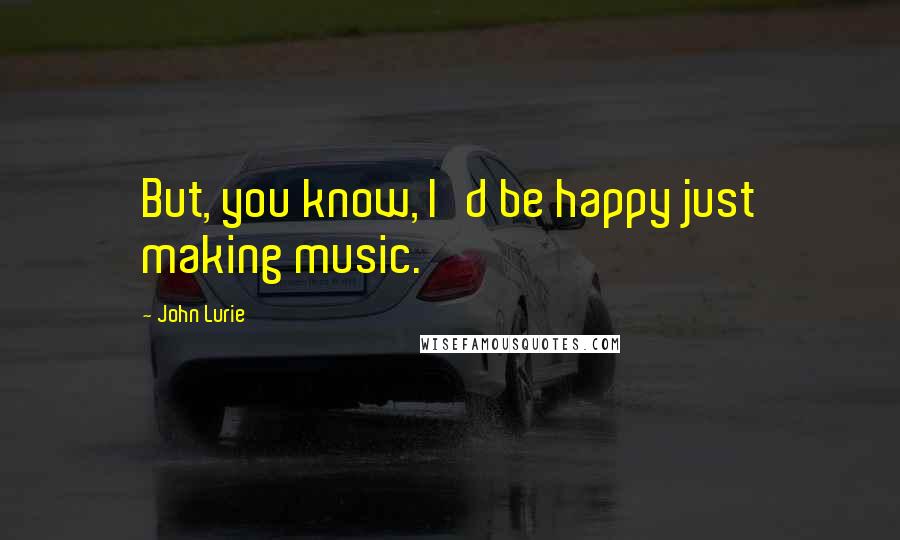 John Lurie Quotes: But, you know, I'd be happy just making music.