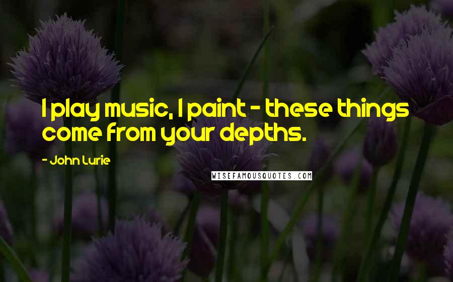 John Lurie Quotes: I play music, I paint - these things come from your depths.