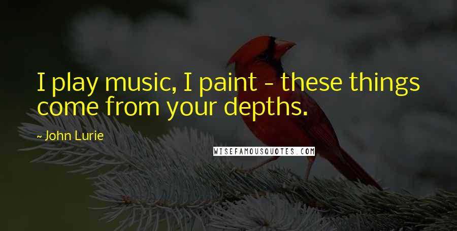 John Lurie Quotes: I play music, I paint - these things come from your depths.